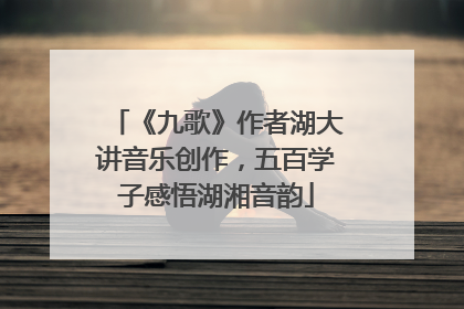 《九歌》作者湖大讲音乐创作，五百学子感悟湖湘音韵