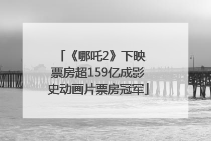《哪吒2》下映 票房超159亿成影史动画片票房冠军