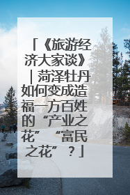 《旅游经济大家谈》｜菏泽牡丹如何变成造福一方百姓的“产业之花”“富民之花”？