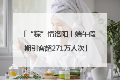 “粽”情洛阳丨端午假期引客超271万人次