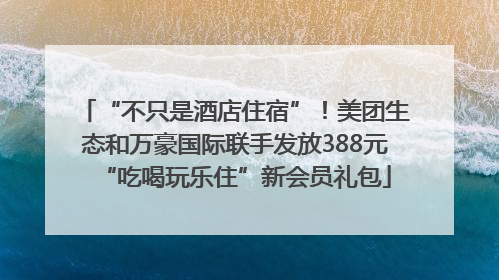 “不只是酒店住宿”！美团生态和万豪国际联手发放388元“吃喝玩乐住”新会员礼包