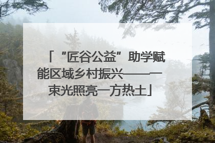 “匠谷公益”助学赋能区域乡村振兴——一束光照亮一方热土