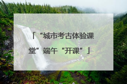 “城市考古体验课堂”端午“开课”