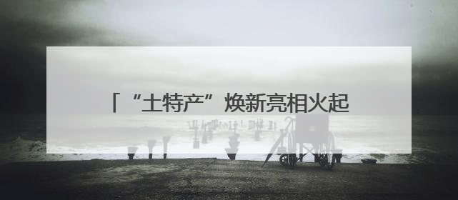 “土特产”焕新亮相火起来！“跨界”产业链成亮点 激活企业发展新增长点