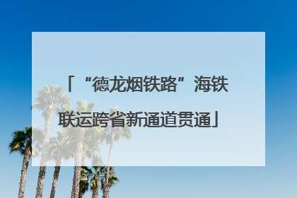 “德龙烟铁路”海铁联运跨省新通道贯通