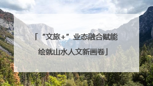 “文旅+”业态融合赋能 绘就山水人文新画卷