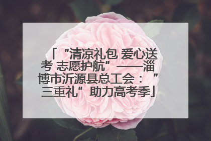 “清凉礼包 爱心送考 志愿护航”——淄博市沂源县总工会：“三重礼”助力高考季