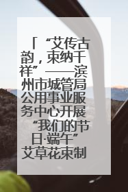 “艾传古韵，束纳千祥”——滨州市城管局公用事业服务中心开展“我们的节日·端午”艾草花束制作主题活动