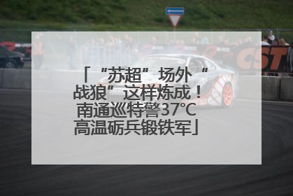 “苏超”场外“战狼”这样炼成！南通巡特警37℃高温砺兵锻铁军