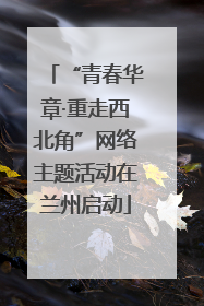 “青春华章·重走西北角”网络主题活动在兰州启动