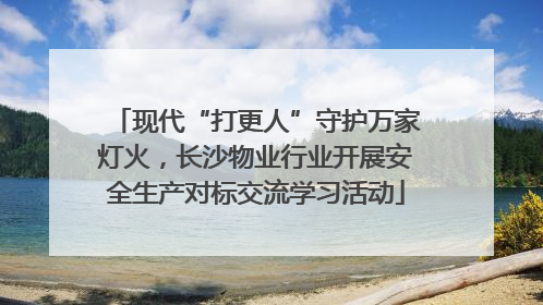 现代“打更人”守护万家灯火，长沙物业行业开展安全生产对标交流学习活动