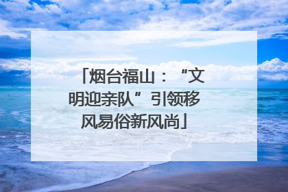 烟台福山：“文明迎亲队”引领移风易俗新风尚