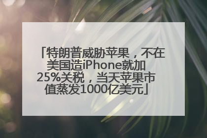 特朗普威胁苹果，不在美国造iPhone就加25%关税，当天苹果市值蒸发1000亿美元