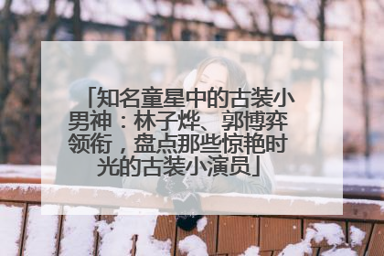 知名童星中的古装小男神：林子烨、郭博弈领衔，盘点那些惊艳时光的古装小演员