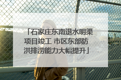 石家庄东南退水明渠项目竣工 市区东部防洪排涝能力大幅提升