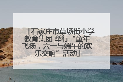 石家庄市草场街小学教育集团 举行“童年飞扬，六一与端午的欢乐交响”活动