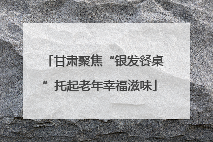 甘肃聚焦“银发餐桌”托起老年幸福滋味