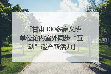 甘肃300多家文博单位馆内室外同步“互动”遗产新活力