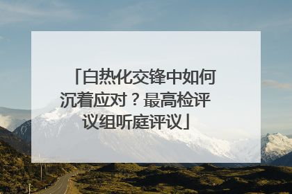 白热化交锋中如何沉着应对？最高检评议组听庭评议