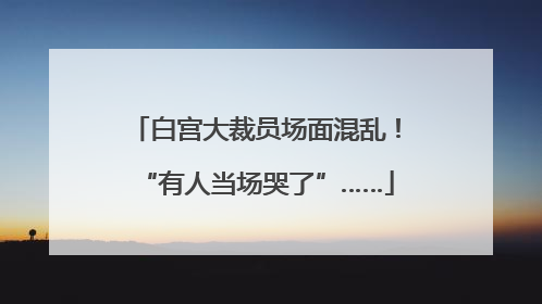 白宫大裁员场面混乱！“有人当场哭了”……