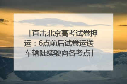 直击北京高考试卷押运：6点前后试卷运送车辆陆续驶向各考点