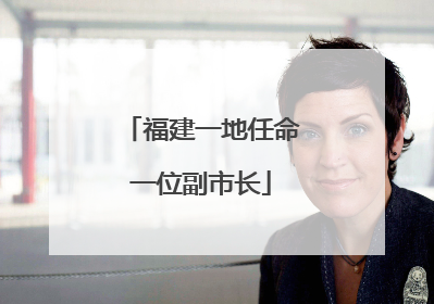 福建一地任命一位副市长