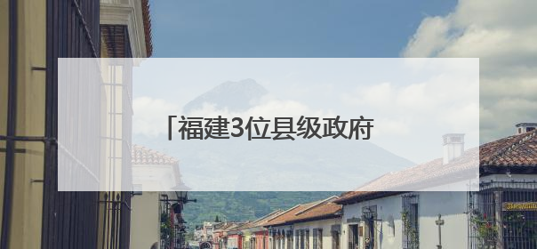 福建3位县级政府“一把手”履新
