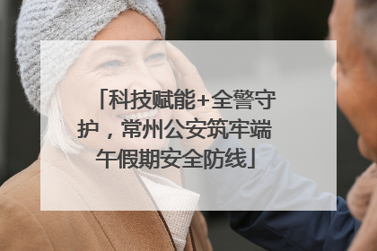 科技赋能+全警守护，常州公安筑牢端午假期安全防线