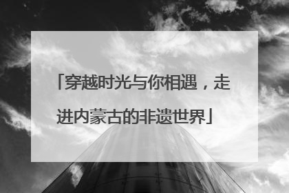 穿越时光与你相遇，走进内蒙古的非遗世界