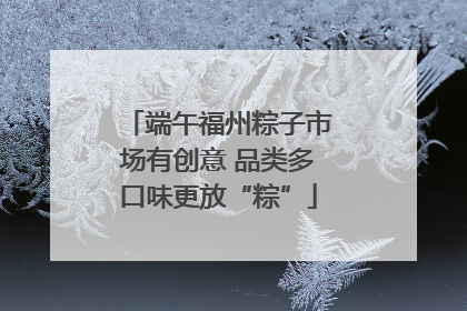 端午福州粽子市场有创意 品类多口味更放“粽”