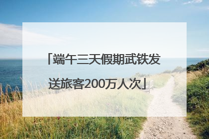 端午三天假期武铁发送旅客200万人次