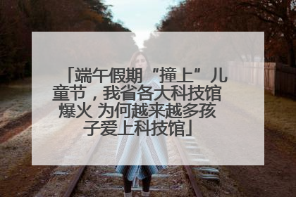 端午假期“撞上”儿童节，我省各大科技馆爆火 为何越来越多孩子爱上科技馆
