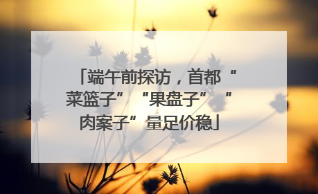 端午前探访，首都“菜篮子”“果盘子”“肉案子”量足价稳