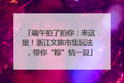 端午拍了拍你：来这里！浙江文旅市集玩法，带你“粽”情一夏