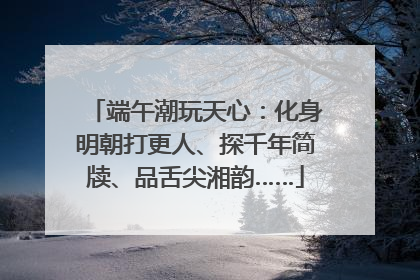 端午潮玩天心：化身明朝打更人、探千年简牍、品舌尖湘韵……