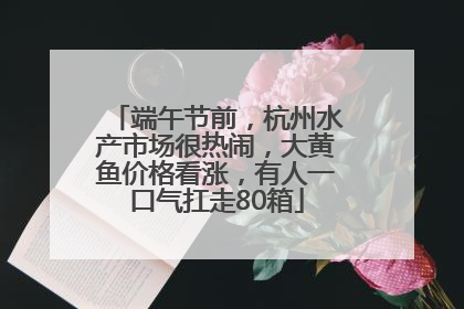 端午节前，杭州水产市场很热闹，大黄鱼价格看涨，有人一口气扛走80箱