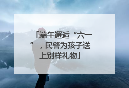 端午邂逅“六一”，民警为孩子送上别样礼物