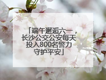 端午邂逅六一，长沙公交公安每天投入800名警力守护平安