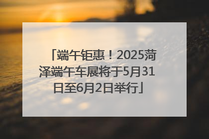 端午钜惠！2025菏泽端午车展将于5月31日至6月2日举行