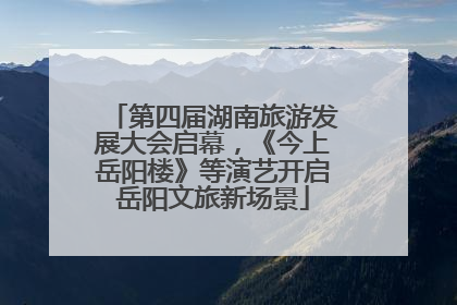 第四届湖南旅游发展大会启幕，《今上岳阳楼》等演艺开启岳阳文旅新场景