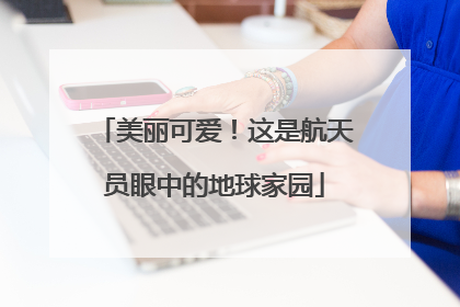 美丽可爱!这是航天员眼中的地球家园