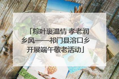 粽叶裹温情 孝老润乡风——祁门县溶口乡开展端午敬老活动