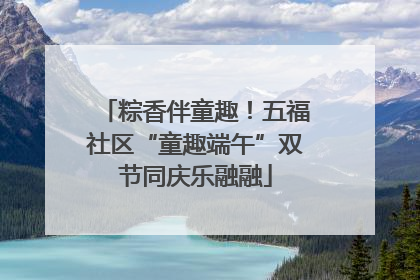 粽香伴童趣！五福社区“童趣端午”双节同庆乐融融