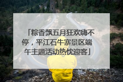 粽香飘五月狂欢嗨不停，平江石牛寨景区端午主题活动热忱迎客