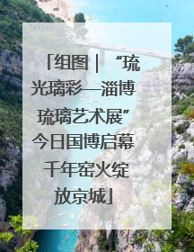 组图｜“琉光璃彩—淄博琉璃艺术展”今日国博启幕 千年窑火绽放京城