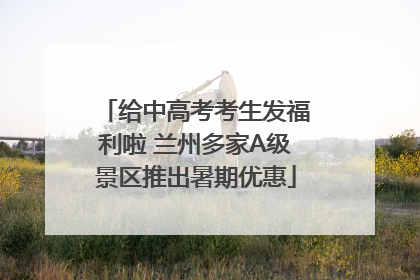 给中高考考生发福利啦 兰州多家A级景区推出暑期优惠