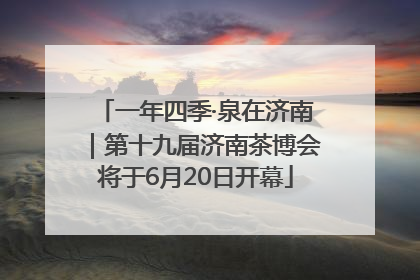 一年四季·泉在济南｜第十九届济南茶博会将于6月20日开幕
