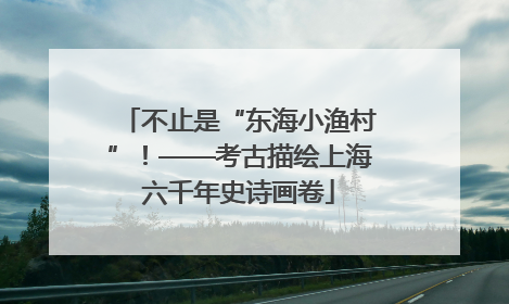 不止是“东海小渔村”！——考古描绘上海六千年史诗画卷