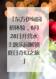 东方伊甸园初体验，6月28日开营水主题乐园解锁夏日奇幻之旅