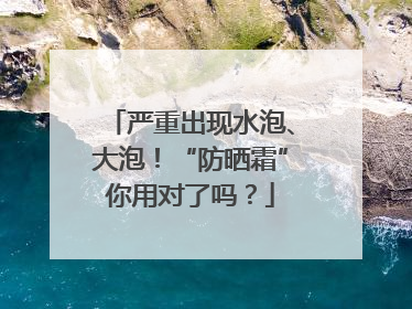 严重出现水泡、大泡！“防晒霜”你用对了吗？